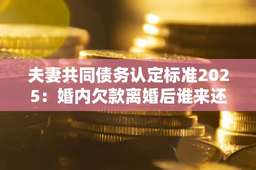 济南夫妻共同债务认定标准2025:婚内欠款离婚后谁来还? 济南夫妻共同债务认定标准2025:婚内欠款离婚后谁来还?