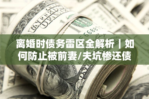 济南离婚时债务雷区全解析｜如何防止被前妻/夫坑惨还债？